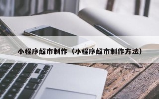 锡林郭勒盟小程序超市制作（小程序超市制作方法）