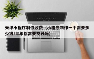 锡林郭勒盟天津小程序制作收费（小程序制作一个需要多少钱!每年都需要交钱吗）